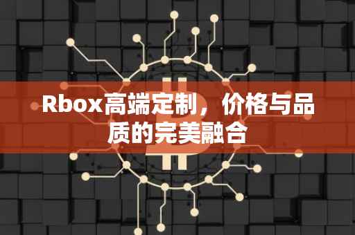 Rbox高端定制，价格与品质的完美融合