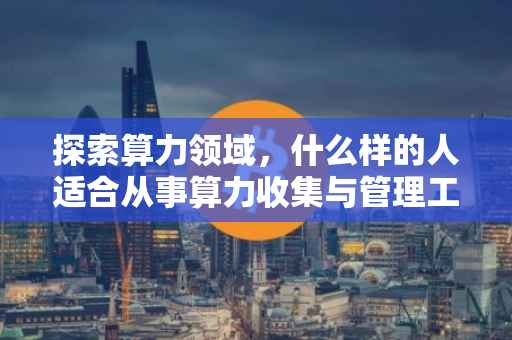探索算力领域，什么样的人适合从事算力收集与管理工作？