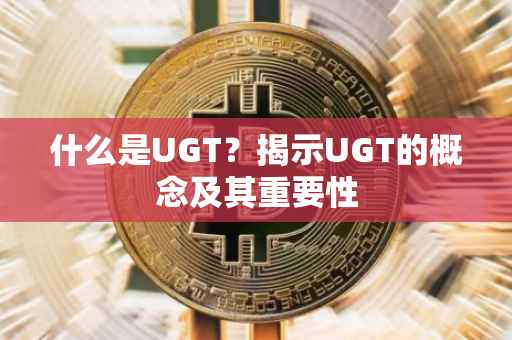 什么是UGT？揭示UGT的概念及其重要性