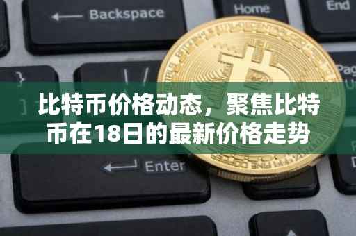 比特币价格动态，聚焦比特币在18日的最新价格走势