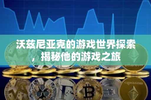 沃兹尼亚克的游戏世界探索，揭秘他的游戏之旅