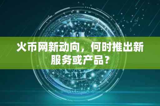 火币网新动向，何时推出新服务或产品？