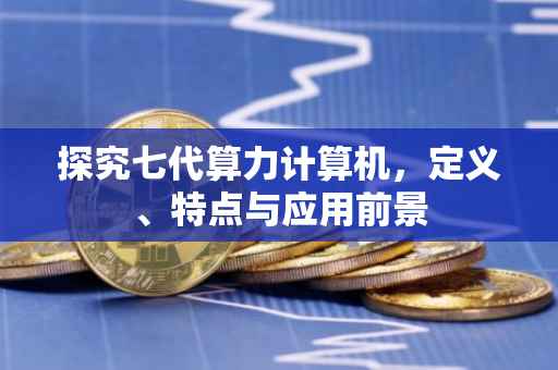 探究七代算力计算机，定义、特点与应用前景