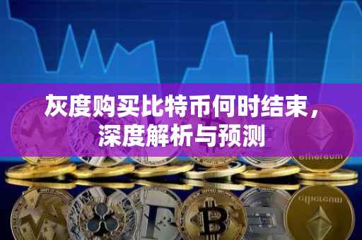 灰度购买比特币何时结束，深度解析与预测