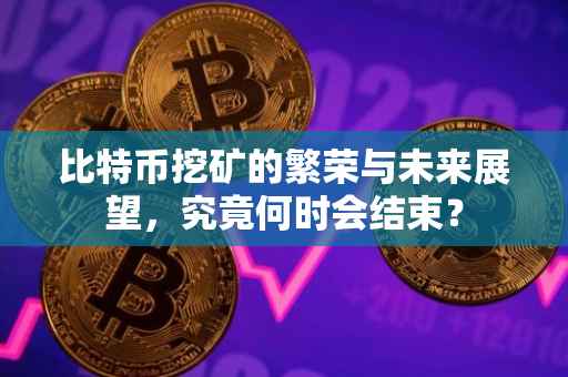 比特币挖矿的繁荣与未来展望，究竟何时会结束？