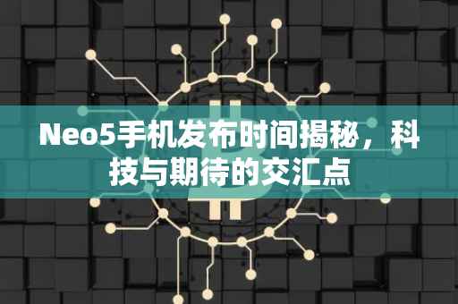Neo5手机发布时间揭秘，科技与期待的交汇点