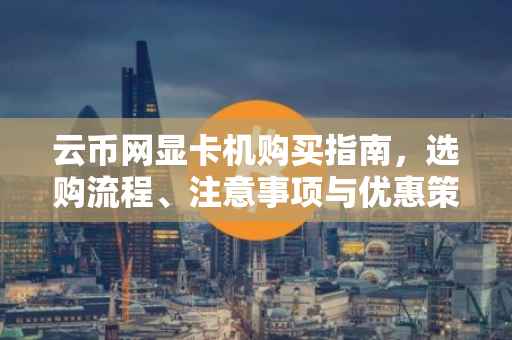 云币网显卡机购买指南，选购流程、注意事项与优惠策略