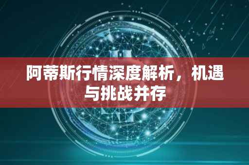 阿蒂斯行情深度解析，机遇与挑战并存