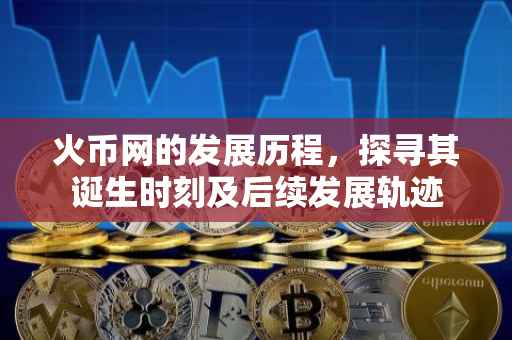 火币网的发展历程，探寻其诞生时刻及后续发展轨迹