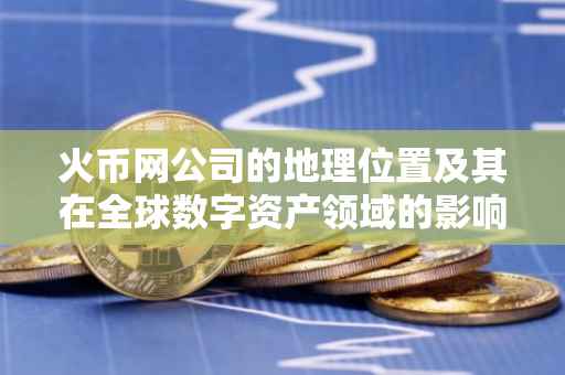 火币网公司的地理位置及其在全球数字资产领域的影响力