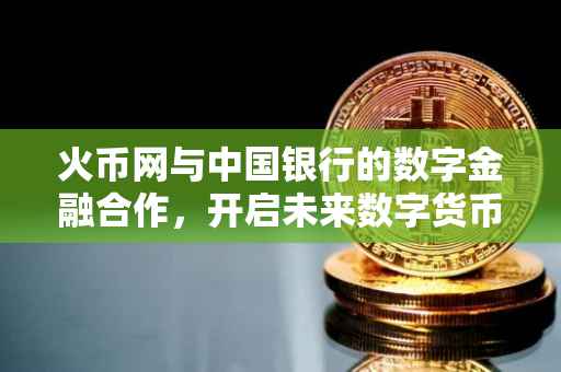 火币网与中国银行的数字金融合作，开启未来数字货币的新篇章