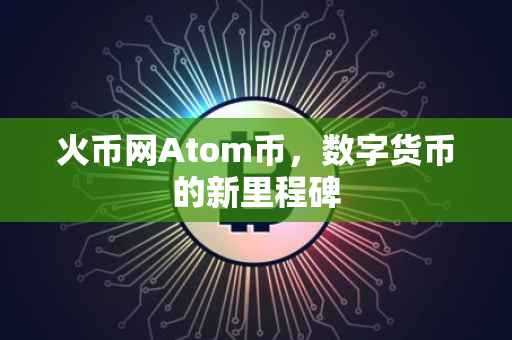 火币网Atom币,数字货币的新里程碑
