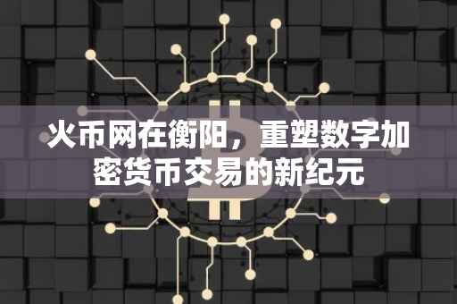 火币网在衡阳，重塑数字加密货币交易的新纪元