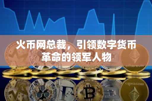 火币网总裁,引领数字货币革命的领军人物
