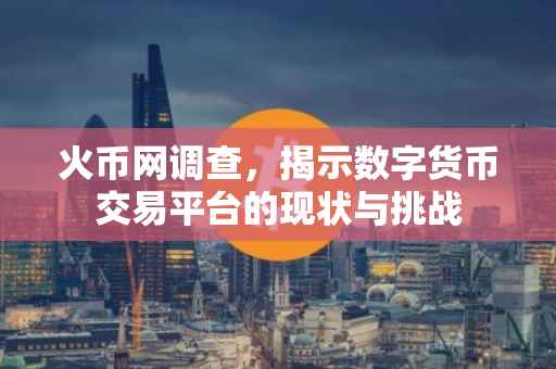 火币网调查,揭示数字货币交易平台的现状与挑战