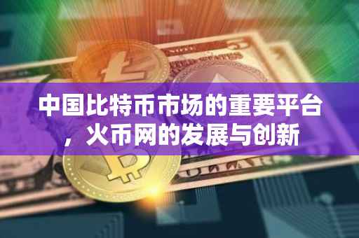 中国比特币市场的重要平台，火币网的发展与创新
