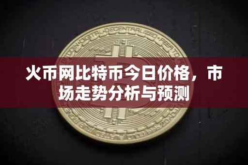 火币网比特币今日价格,市场走势分析与预测
