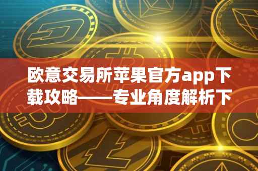 欧意交易所苹果官方app下载攻略——专业角度解析下载流程及注意事项