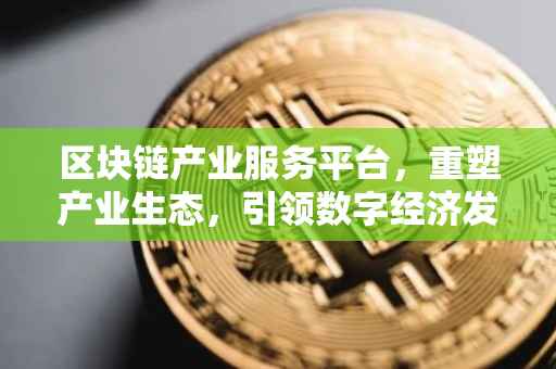 区块链产业服务平台，重塑产业生态，引领数字经济发展