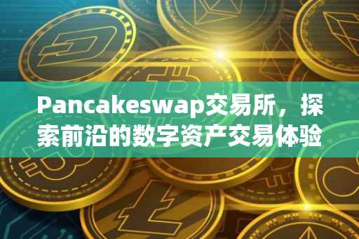 Pancakeswap交易所，探索前沿的数字资产交易体验