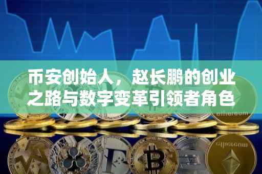 币安创始人，赵长鹏的创业之路与数字变革引领者角色