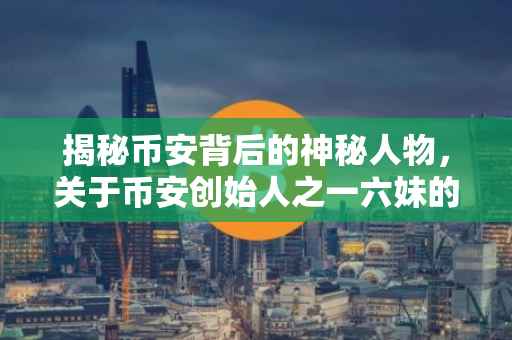 揭秘币安背后的神秘人物，关于币安创始人之一六妹的真实照片与故事