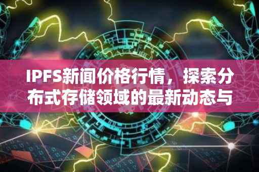 IPFS新闻价格行情，探索分布式存储领域的最新动态与价值走向
