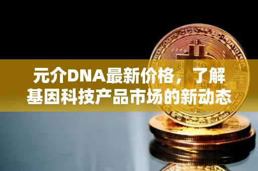元介DNA最新价格，了解基因科技产品市场的新动态