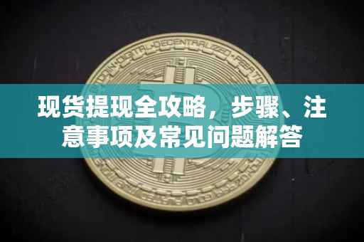 现货提现全攻略，步骤、注意事项及常见问题解答