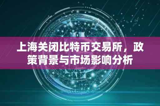 上海关闭比特币交易所，政策背景与市场影响分析