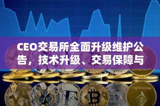 CEO交易所全面升级维护公告，技术升级、交易保障与创新前行
