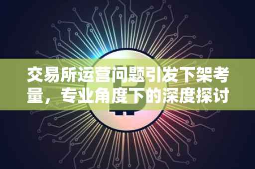交易所运营问题引发下架考量，专业角度下的深度探讨