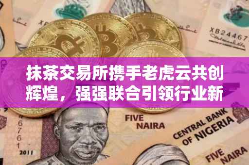 抹茶交易所携手老虎云共创辉煌，强强联合引领行业新篇章