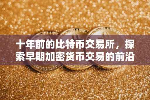 十年前的比特币交易所，探索早期加密货币交易的前沿