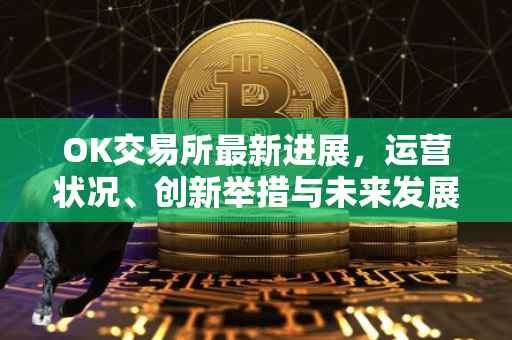 OK交易所最新进展，运营状况、创新举措与未来发展展望