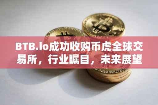 BTB.io成功收购币虎全球交易所，行业瞩目，未来展望