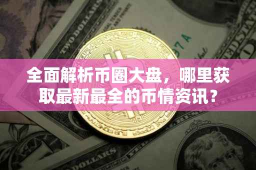 全面解析币圈大盘，哪里获取最新最全的币情资讯？