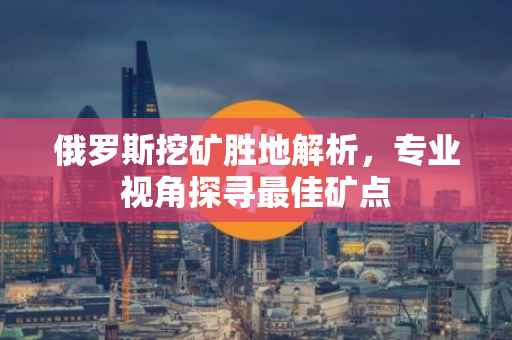 俄罗斯挖矿胜地解析，专业视角探寻最佳矿点