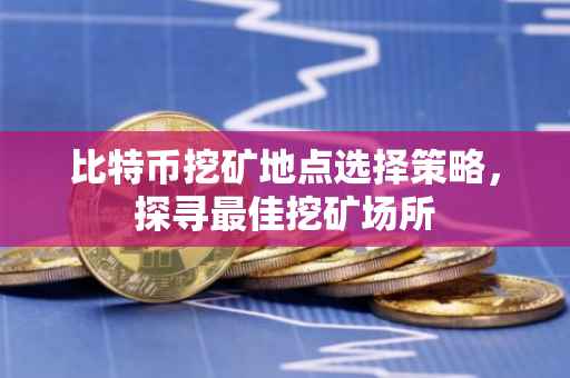 比特币挖矿地点选择策略，探寻最佳挖矿场所
