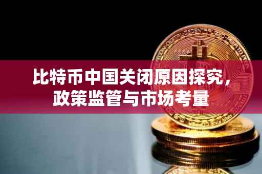 比特币中国关闭原因探究，政策监管与市场考量