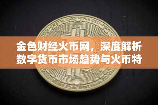 金色财经火币网，深度解析数字货币市场趋势与火币特色功能