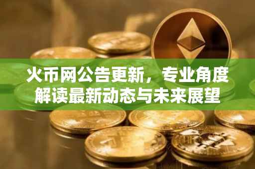 火币网公告更新，专业角度解读最新动态与未来展望