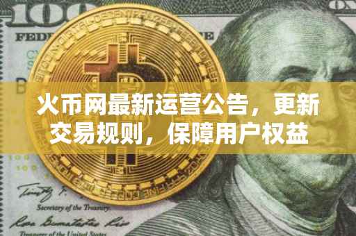 火币网最新运营公告，更新交易规则，保障用户权益