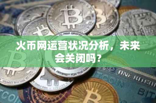 火币网运营状况分析，未来会关闭吗？