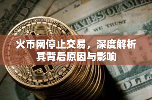 火币网停止交易，深度解析其背后原因与影响