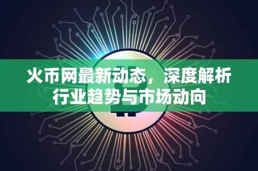 火币网最新动态，深度解析行业趋势与市场动向