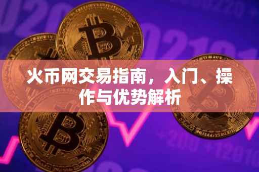 火币网交易指南，入门、操作与优势解析
