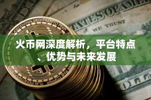火币网深度解析，平台特点、优势与未来发展