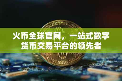 火币全球官网，一站式数字货币交易平台的领先者