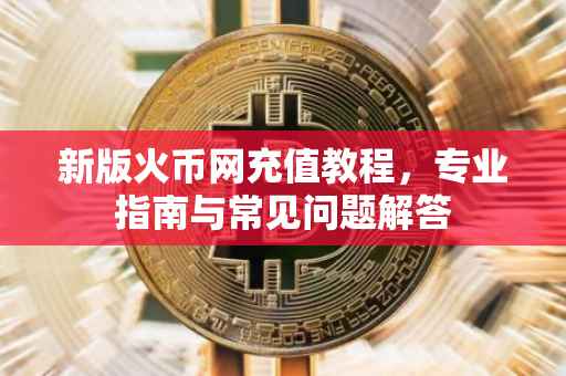 新版火币网充值教程，专业指南与常见问题解答
